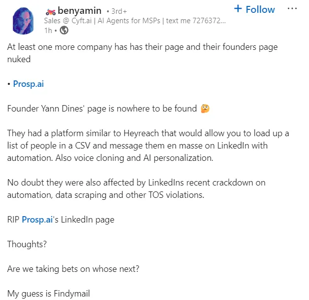 Benyamin's Linkedin post on the topic reads: At least one more company has has their page and their founders page nuked β’ Prosp.ai Founder Yann Dines' page is nowhere to be found π€ They had a platform similar to Heyreach that would allow you to load up a list of people in a CSV and message them en masse on LinkedIn with automation. Also voice cloning and AI personalization. No doubt they were also affected by LinkedIns recent crackdown on automation, data scraping and other TOS violations. RIP Prosp.ai's LinkedIn page Thoughts? Are we taking bets on whose next? My guess is Findymail